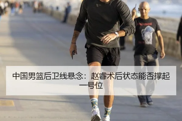 中国男篮后卫线悬念：赵睿术后状态能否撑起一号位